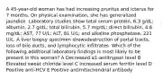 A 45-year-old woman has had increasing pruritus and icterus for 7 months. On physical examination, she has generalized jaundice. Laboratory studies show total serum protein, 6.3 g/dL; albumin, 2.7 g/dL; total bilirubin, 5.7 mg/dL; direct bilirubin, 4.6 mg/dL; AST, 77 U/L; ALT, 81 U/L; and alkaline phosphatase, 221 U/L. A liver biopsy specimen showsdestruction of portal tracts, loss of bile ducts, and lymphocytic infiltrates. Which of the following additional laboratory findings is most likely to be present in this woman? A Decreased α1-antitrypsin level B Elevated sweat chloride level C Increased serum ferritin level D Positive anti-HCV E Positive antimitochondrial antibody