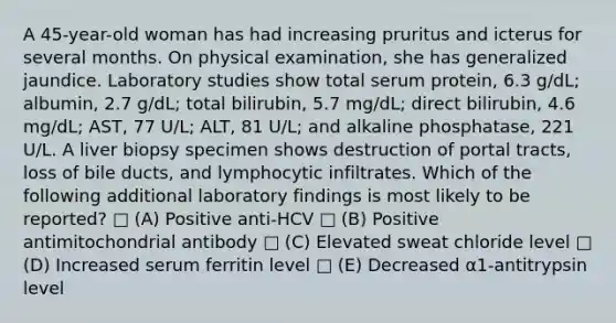 A 45-year-old woman has had increasing pruritus and icterus for several months. On physical examination, she has generalized jaundice. Laboratory studies show total serum protein, 6.3 g/dL; albumin, 2.7 g/dL; total bilirubin, 5.7 mg/dL; direct bilirubin, 4.6 mg/dL; AST, 77 U/L; ALT, 81 U/L; and alkaline phosphatase, 221 U/L. A liver biopsy specimen shows destruction of portal tracts, loss of bile ducts, and lymphocytic infiltrates. Which of the following additional laboratory findings is most likely to be reported? □ (A) Positive anti-HCV □ (B) Positive antimitochondrial antibody □ (C) Elevated sweat chloride level □ (D) Increased serum ferritin level □ (E) Decreased α1-antitrypsin level