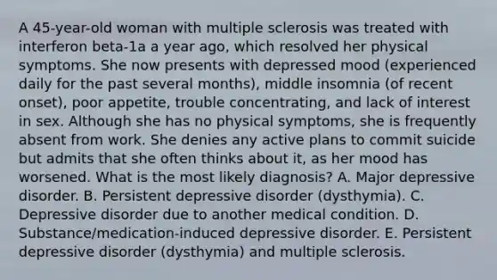 A 45-year-old woman with multiple sclerosis was treated with interferon beta-1a a year ago, which resolved her physical symptoms. She now presents with depressed mood (experienced daily for the past several months), middle insomnia (of recent onset), poor appetite, trouble concentrating, and lack of interest in sex. Although she has no physical symptoms, she is frequently absent from work. She denies any active plans to commit suicide but admits that she often thinks about it, as her mood has worsened. What is the most likely diagnosis? A. Major depressive disorder. B. Persistent depressive disorder (dysthymia). C. Depressive disorder due to another medical condition. D. Substance/medication-induced depressive disorder. E. Persistent depressive disorder (dysthymia) and multiple sclerosis.