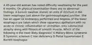 A 45-year-old woman has noted difficulty swallowing for the past 6 months. On physical examination there are no abnormal findings. A barium swallow reveals an area of stricture in the lower esophagus just above the gastroesophageal junction. She has an upper GI endoscopy performed and biopsies of the lower esophagus are taken which show squamous epithelium with no acute or chronic inflammation or ulceration, only submucosal atrophy along with fibrosis of smooth muscle. Which of the following is the most likely diagnosis? A Mallory-Weiss syndrome B Systemic sclerosis C Iron deficiency D Portal hypertension E Barrett esophagus