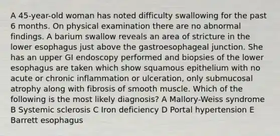 A 45-year-old woman has noted difficulty swallowing for the past 6 months. On physical examination there are no abnormal findings. A barium swallow reveals an area of stricture in the lower esophagus just above the gastroesophageal junction. She has an upper GI endoscopy performed and biopsies of the lower esophagus are taken which show squamous epithelium with no acute or chronic inflammation or ulceration, only submucosal atrophy along with fibrosis of smooth muscle. Which of the following is the most likely diagnosis? A Mallory-Weiss syndrome B Systemic sclerosis C Iron deficiency D Portal hypertension E Barrett esophagus