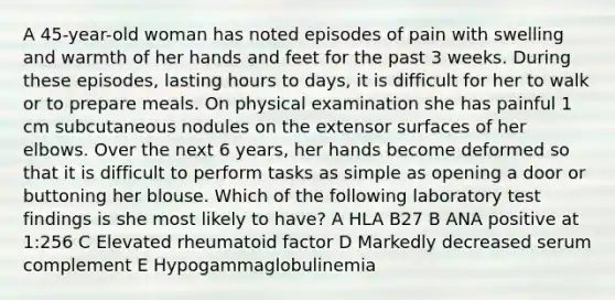 A 45-year-old woman has noted episodes of pain with swelling and warmth of her hands and feet for the past 3 weeks. During these episodes, lasting hours to days, it is difficult for her to walk or to prepare meals. On physical examination she has painful 1 cm subcutaneous nodules on the extensor surfaces of her elbows. Over the next 6 years, her hands become deformed so that it is difficult to perform tasks as simple as opening a door or buttoning her blouse. Which of the following laboratory test findings is she most likely to have? A HLA B27 B ANA positive at 1:256 C Elevated rheumatoid factor D Markedly decreased serum complement E Hypogammaglobulinemia