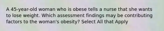 A 45-year-old woman who is obese tells a nurse that she wants to lose weight. Which assessment findings may be contributing factors to the woman's obesity? Select All that Apply