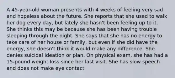 A 45-year-old woman presents with 4 weeks of feeling very sad and hopeless about the future. She reports that she used to walk her dog every day, but lately she hasn't been feeling up to it. She thinks this may be because she has been having trouble sleeping through the night. She says that she has no energy to take care of her house or family, but even if she did have the energy, she doesn't think it would make any difference. She denies suicidal ideation or plan. On physical exam, she has had a 15-pound weight loss since her last visit. She has slow speech and does not make eye contact