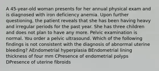 A 45-year-old woman presents for her annual physical exam and is diagnosed with iron deficiency anemia. Upon further questioning, the patient reveals that she has been having heavy and irregular periods for the past year. She has three children and does not plan to have any more. Pelvic examination is normal. You order a pelvic ultrasound. Which of the following findings is not consistent with the diagnosis of abnormal uterine bleeding? AEndometrial hyperplasia BEndometrial lining thickness of four mm CPresence of endometrial polyps DPresence of uterine fibroids