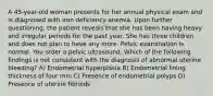 A 45-year-old woman presents for her annual physical exam and is diagnosed with iron deficiency anemia. Upon further questioning, the patient reveals that she has been having heavy and irregular periods for the past year. She has three children and does not plan to have any more. Pelvic examination is normal. You order a pelvic ultrasound. Which of the following findings is not consistent with the diagnosis of abnormal uterine bleeding? A) Endometrial hyperplasia B) Endometrial lining thickness of four mm C) Presence of endometrial polyps D) Presence of uterine fibroids