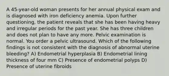 A 45-year-old woman presents for her annual physical exam and is diagnosed with iron deficiency anemia. Upon further questioning, the patient reveals that she has been having heavy and irregular periods for the past year. She has three children and does not plan to have any more. Pelvic examination is normal. You order a pelvic ultrasound. Which of the following findings is not consistent with the diagnosis of abnormal uterine bleeding? A) Endometrial hyperplasia B) Endometrial lining thickness of four mm C) Presence of endometrial polyps D) Presence of uterine fibroids