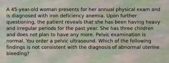 A 45-year-old woman presents for her annual physical exam and is diagnosed with iron deficiency anemia. Upon further questioning, the patient reveals that she has been having heavy and irregular periods for the past year. She has three children and does not plan to have any more. Pelvic examination is normal. You order a pelvic ultrasound. Which of the following findings is not consistent with the diagnosis of abnormal uterine bleeding?