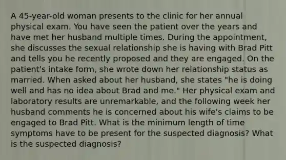 A 45-year-old woman presents to the clinic for her annual physical exam. You have seen the patient over the years and have met her husband multiple times. During the appointment, she discusses the sexual relationship she is having with Brad Pitt and tells you he recently proposed and they are engaged. On the patient's intake form, she wrote down her relationship status as married. When asked about her husband, she states "he is doing well and has no idea about Brad and me." Her physical exam and laboratory results are unremarkable, and the following week her husband comments he is concerned about his wife's claims to be engaged to Brad Pitt. What is the minimum length of time symptoms have to be present for the suspected diagnosis? What is the suspected diagnosis?