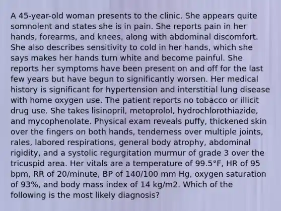 A 45-year-old woman presents to the clinic. She appears quite somnolent and states she is in pain. She reports pain in her hands, forearms, and knees, along with abdominal discomfort. She also describes sensitivity to cold in her hands, which she says makes her hands turn white and become painful. She reports her symptoms have been present on and off for the last few years but have begun to significantly worsen. Her medical history is significant for hypertension and interstitial lung disease with home oxygen use. The patient reports no tobacco or illicit drug use. She takes lisinopril, metoprolol, hydrochlorothiazide, and mycophenolate. Physical exam reveals puffy, thickened skin over the fingers on both hands, tenderness over multiple joints, rales, labored respirations, general body atrophy, abdominal rigidity, and a systolic regurgitation murmur of grade 3 over the tricuspid area. Her vitals are a temperature of 99.5°F, HR of 95 bpm, RR of 20/minute, BP of 140/100 mm Hg, oxygen saturation of 93%, and body mass index of 14 kg/m2. Which of the following is the most likely diagnosis?