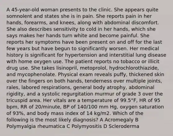 A 45-year-old woman presents to the clinic. She appears quite somnolent and states she is in pain. She reports pain in her hands, forearms, and knees, along with abdominal discomfort. She also describes sensitivity to cold in her hands, which she says makes her hands turn white and become painful. She reports her symptoms have been present on and off for the last few years but have begun to significantly worsen. Her medical history is significant for hypertension and interstitial lung disease with home oxygen use. The patient reports no tobacco or illicit drug use. She takes lisinopril, metoprolol, hydrochlorothiazide, and mycophenolate. Physical exam reveals puffy, thickened skin over the fingers on both hands, tenderness over multiple joints, rales, labored respirations, general body atrophy, abdominal rigidity, and a systolic regurgitation murmur of grade 3 over the tricuspid area. Her vitals are a temperature of 99.5°F, HR of 95 bpm, RR of 20/minute, BP of 140/100 mm Hg, oxygen saturation of 93%, and body mass index of 14 kg/m2. Which of the following is the most likely diagnosis? A Acromegaly B Polymyalgia rheumatica C Polymyositis D Scleroderma