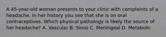 A 45-year-old woman presents to your clinic with complaints of a headache. In her history you see that she is on oral contraceptives. Which physical pathology is likely the source of her headache? A. Vascular B. Sinus C. Meningeal D. Metabolic