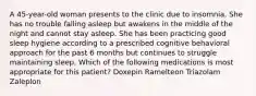 A 45-year-old woman presents to the clinic due to insomnia. She has no trouble falling asleep but awakens in the middle of the night and cannot stay asleep. She has been practicing good sleep hygiene according to a prescribed cognitive behavioral approach for the past 6 months but continues to struggle maintaining sleep. Which of the following medications is most appropriate for this patient? Doxepin Ramelteon Triazolam Zaleplon