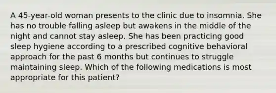 A 45-year-old woman presents to the clinic due to insomnia. She has no trouble falling asleep but awakens in the middle of the night and cannot stay asleep. She has been practicing good sleep hygiene according to a prescribed cognitive behavioral approach for the past 6 months but continues to struggle maintaining sleep. Which of the following medications is most appropriate for this patient?