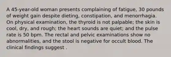 A 45-year-old woman presents complaining of fatigue, 30 pounds of weight gain despite dieting, constipation, and menorrhagia. On physical examination, the thyroid is not palpable; the skin is cool, dry, and rough; the heart sounds are quiet; and the pulse rate is 50 bpm. The rectal and pelvic examinations show no abnormalities, and the stool is negative for occult blood. The clinical findings suggest .