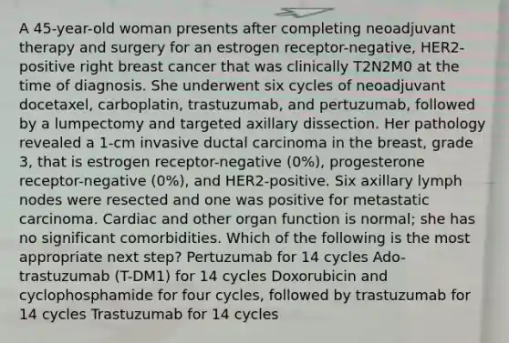 A 45-year-old woman presents after completing neoadjuvant therapy and surgery for an estrogen receptor-negative, HER2-positive right breast cancer that was clinically T2N2M0 at the time of diagnosis. She underwent six cycles of neoadjuvant docetaxel, carboplatin, trastuzumab, and pertuzumab, followed by a lumpectomy and targeted axillary dissection. Her pathology revealed a 1-cm invasive ductal carcinoma in the breast, grade 3, that is estrogen receptor-negative (0%), progesterone receptor-negative (0%), and HER2-positive. Six axillary lymph nodes were resected and one was positive for metastatic carcinoma. Cardiac and other organ function is normal; she has no significant comorbidities. Which of the following is the most appropriate next step? Pertuzumab for 14 cycles Ado-trastuzumab (T-DM1) for 14 cycles Doxorubicin and cyclophosphamide for four cycles, followed by trastuzumab for 14 cycles Trastuzumab for 14 cycles