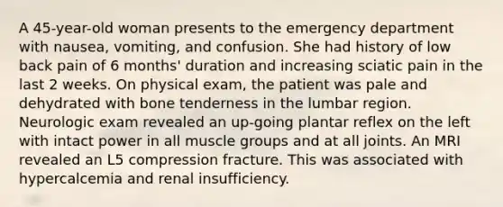 A 45-year-old woman presents to the emergency department with nausea, vomiting, and confusion. She had history of low back pain of 6 months' duration and increasing sciatic pain in the last 2 weeks. On physical exam, the patient was pale and dehydrated with bone tenderness in the lumbar region. Neurologic exam revealed an up-going plantar reflex on the left with intact power in all muscle groups and at all joints. An MRI revealed an L5 compression fracture. This was associated with hypercalcemia and renal insufficiency.