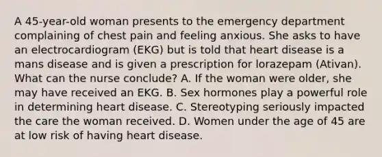 A 45-year-old woman presents to the emergency department complaining of chest pain and feeling anxious. She asks to have an electrocardiogram (EKG) but is told that heart disease is a mans disease and is given a prescription for lorazepam (Ativan). What can the nurse conclude? A. If the woman were older, she may have received an EKG. B. Sex hormones play a powerful role in determining heart disease. C. Stereotyping seriously impacted the care the woman received. D. Women under the age of 45 are at low risk of having heart disease.