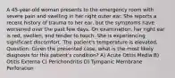 A 45-year-old woman presents to the emergency room with severe pain and swelling in her right outer ear. She reports a recent history of trauma to her ear, but the symptoms have worsened over the past few days. On examination, her right ear is red, swollen, and tender to touch. She is experiencing significant discomfort. The patient's temperature is elevated. Question: Given the presented case, what is the most likely diagnosis for this patient's condition? A) Acute Otitis Media B) Otitis Externa C) Perichondritis D) Tympanic Membrane Perforation