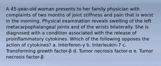 A 45-year-old woman presents to her family physician with complaints of two months of joint stiffness and pain that is worst in the morning. Physical examination reveals swelling of the left metacarpophalangeal joints and of the wrists bilaterally. She is diagnosed with a condition associated with the release of proinflammatory cytokines. Which of the following opposes the action of cytokines? a. Interferon-γ b. Interleukin-7 c. Transforming growth factor-β d. Tumor necrosis factor-α e. Tumor necrosis factor-β