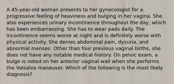 A 45-year-old woman presents to her gynecologist for a progressive feeling of heaviness and bulging in her vagina. She also experiences urinary incontinence throughout the day, which has been embarrassing. She has to wear pads daily. The incontinence seems worse at night and is definitely worse with physical activity. She denies abdominal pain, dysuria, and abnormal menses. Other than four previous vaginal births, she does not have any notable medical history. On pelvic exam, a bulge is noted on her anterior vaginal wall when she performs the Valsalva maneuver. Which of the following is the most likely diagnosis?