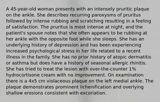 A 45-year-old woman presents with an intensely pruritic plaque on the ankle. She describes recurring paroxysms of pruritus followed by intense rubbing and scratching resulting in a feeling of satisfaction. The pruritus is most intense at night, and the patient's spouse notes that she often appears to be rubbing at her ankle with the opposite foot while she sleeps. She has an underlying history of depression and has been experiencing increased psychological stress in her life related to a recent illness in the family. She has no prior history of atopic dermatitis or asthma but does have a history of seasonal allergic rhinitis. She has tried to treat the lesion with over-the-counter 1% hydrocortisone cream with no improvement. On examination there is a 4x5 cm violaceous plaque on the left medial ankle. The plaque demonstrates prominent lichenification and overlying shallow erosions consistent with excoriation.