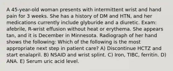 A 45-year-old woman presents with intermittent wrist and hand pain for 3 weeks. She has a history of DM and HTN, and her medications currently include glyburide and a diuretic. Exam: afebrile, R-wrist effusion without heat or erythema. She appears tan, and it is December in Minnesota. Radiograph of her hand shows the following: Which of the following is the most appropriate next step in patient care? A) Discontinue HCTZ and start enalapril. B) NSAID and wrist splint. C) Iron, TIBC, ferritin. D) ANA. E) Serum uric acid level.