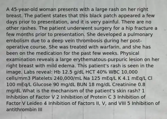 A 45-year-old woman presents with a large rash on her right breast. The patient states that this black patch appeared a few days prior to presentation, and it is very painful. There are no other rashes. The patient underwent surgery for a hip fracture a few months prior to presentation. She developed a pulmonary embolism due to a deep vein thrombosis during her post-operative course. She was treated with warfarin, and she has been on the medication for the past few weeks. Physical examination reveals a large erythematous-purpuric lesion on her right breast with mild edema. This patient's rash is seen in the image. Labs reveal: Hb 12.5 g/dL HCT 40% WBC 10,000 cells/mm3 Platelets 240,000/mL Na 125 mEq/L K 4.1 mEq/L Cl 100 mEq/L Glucose 90 mg/dL BUN 18 mg/dL Creatinine 0.8 mg/dL What is the mechanism of the patient's skin rash? 1 Inhibition of Factor V 2 Inhibition of Protein C 3 Inhibition of Factor V Leiden 4 Inhibition of Factors II, V, and VIII 5 Inhibition of antithrombin III