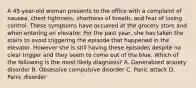 A 45-year-old woman presents to the office with a complaint of nausea, chest tightness, shortness of breath, and fear of losing control. These symptoms have occurred at the grocery store and when entering an elevator. For the past year, she has taken the stairs to avoid triggering the episode that happened in the elevator. However she is still having these episodes despite no clear trigger and they seem to come out of the blue. Which of the following is the most likely diagnosis? A. Generalized anxiety disorder B. Obsessive compulsive disorder C. Panic attack D. Panic disorder