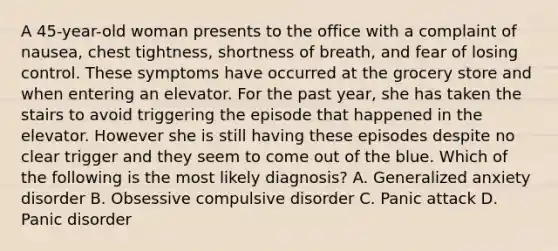 A 45-year-old woman presents to the office with a complaint of nausea, chest tightness, shortness of breath, and fear of losing control. These symptoms have occurred at the grocery store and when entering an elevator. For the past year, she has taken the stairs to avoid triggering the episode that happened in the elevator. However she is still having these episodes despite no clear trigger and they seem to come out of the blue. Which of the following is the most likely diagnosis? A. Generalized anxiety disorder B. Obsessive compulsive disorder C. Panic attack D. Panic disorder