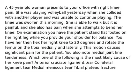 A 45-year-old woman presents to your office with right knee pain. She was playing volleyball yesterday when she collided with another player and was unable to continue playing. The knee was swollen this morning. She is able to walk but it is painful, and she also has pain when she attempts to bend her knee. On examination you have the patient stand flat footed on her right leg while you provide your shoulder for balance. You have her then flex her right knee to 20 degrees and rotate the femur on the tibia medially and laterally. This motion causes significant pain for the patient. You also note medial joint line tenderness. Which one of the following is the most likely cause of her knee pain? Anterior cruciate ligament tear Collateral ligament tear Medial meniscus tear Tibial plateau fracture