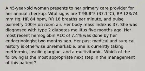 A 45-year-old woman presents to her primary care provider for her annual checkup. Vital signs are T 98.8°F (37.1°C), BP 128/74 mm Hg, HR 84 bpm, RR 18 breaths per minute, and pulse oximetry 100% on room air. Her body mass index is 37. She was diagnosed with type 2 diabetes mellitus five months ago. Her most recent hemoglobin A1C of 7.4% was done by her endocrinologist two months ago. Her past medical and surgical history is otherwise unremarkable. She is currently taking metformin, insulin glargine, and a multivitamin. Which of the following is the most appropriate next step in the management of this patient?