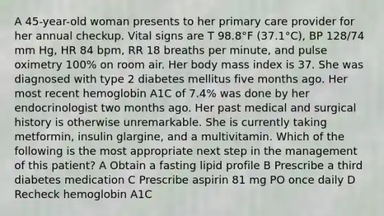 A 45-year-old woman presents to her primary care provider for her annual checkup. Vital signs are T 98.8°F (37.1°C), BP 128/74 mm Hg, HR 84 bpm, RR 18 breaths per minute, and pulse oximetry 100% on room air. Her body mass index is 37. She was diagnosed with type 2 diabetes mellitus five months ago. Her most recent hemoglobin A1C of 7.4% was done by her endocrinologist two months ago. Her past medical and surgical history is otherwise unremarkable. She is currently taking metformin, insulin glargine, and a multivitamin. Which of the following is the most appropriate next step in the management of this patient? A Obtain a fasting lipid profile B Prescribe a third diabetes medication C Prescribe aspirin 81 mg PO once daily D Recheck hemoglobin A1C