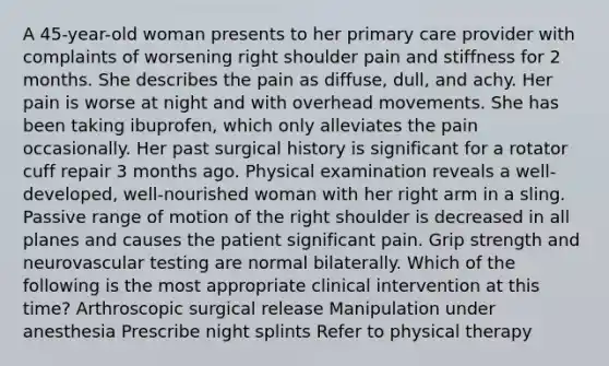 A 45-year-old woman presents to her primary care provider with complaints of worsening right shoulder pain and stiffness for 2 months. She describes the pain as diffuse, dull, and achy. Her pain is worse at night and with overhead movements. She has been taking ibuprofen, which only alleviates the pain occasionally. Her past surgical history is significant for a rotator cuff repair 3 months ago. Physical examination reveals a well-developed, well-nourished woman with her right arm in a sling. Passive range of motion of the right shoulder is decreased in all planes and causes the patient significant pain. Grip strength and neurovascular testing are normal bilaterally. Which of the following is the most appropriate clinical intervention at this time? Arthroscopic surgical release Manipulation under anesthesia Prescribe night splints Refer to physical therapy