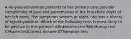 A 45-year-old woman presents to her primary care provider complaining of pain and paresthesias in the first three digits of her left hand. The symptoms worsen at night. She has a history of hypothyroidism. Which of the following tests is most likely to be positive in this patient? AFinkelstein test BMcMurray test CPhalen testCorrect Answer DThompson test