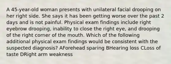 A 45-year-old woman presents with unilateral facial drooping on her right side. She says it has been getting worse over the past 2 days and is not painful. Physical exam findings include right eyebrow drooping, inability to close the right eye, and drooping of the right corner of the mouth. Which of the following additional physical exam findings would be consistent with the suspected diagnosis? AForehead sparing BHearing loss CLoss of taste DRight arm weakness