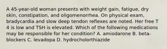 A 45-year-old woman presents with weight gain, fatigue, dry skin, constipation, and oligomenorrhea. On physical exam, bradycardia and slow deep tendon reflexes are noted. Her free T 4 is low and TSH is elevated. Which of the following medications may be responsible for her condition? A. amiodarone B. beta-blockers C. levadopa D. hydrocholorthiazide