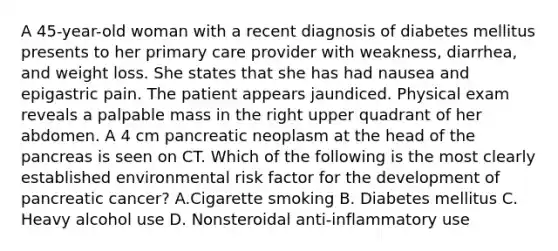 A 45-year-old woman with a recent diagnosis of diabetes mellitus presents to her primary care provider with weakness, diarrhea, and weight loss. She states that she has had nausea and epigastric pain. The patient appears jaundiced. Physical exam reveals a palpable mass in the right upper quadrant of her abdomen. A 4 cm pancreatic neoplasm at the head of the pancreas is seen on CT. Which of the following is the most clearly established environmental risk factor for the development of pancreatic cancer? A.Cigarette smoking B. Diabetes mellitus C. Heavy alcohol use D. Nonsteroidal anti-inflammatory use