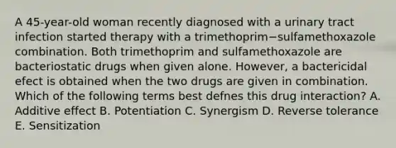 A 45-year-old woman recently diagnosed with a urinary tract infection started therapy with a trimethoprim−sulfamethoxazole combination. Both trimethoprim and sulfamethoxazole are bacteriostatic drugs when given alone. However, a bactericidal efect is obtained when the two drugs are given in combination. Which of the following terms best defnes this drug interaction? A. Additive effect B. Potentiation C. Synergism D. Reverse tolerance E. Sensitization