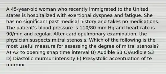 A 45-year-old woman who recently immigrated to the United states is hospitalized with exertional dyspnea and fatigue. She has no significant past medical history and takes no medications. The patient's blood pressure is 110/80 mm Hg and heart rate is 90/min and regular. After cardiopulmonary examination, the physician suspects mitral stenosis. Which of the following is the most useful measure for assessing the degree of mitral stenosis? A) A2 to opening snap time interval B) Audible S3 C)Audible S3 D) Diastolic murmur intensity E) Presystolic accentuation of te murmur