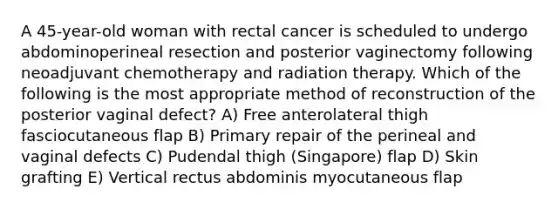 A 45-year-old woman with rectal cancer is scheduled to undergo abdominoperineal resection and posterior vaginectomy following neoadjuvant chemotherapy and radiation therapy. Which of the following is the most appropriate method of reconstruction of the posterior vaginal defect? A) Free anterolateral thigh fasciocutaneous flap B) Primary repair of the perineal and vaginal defects C) Pudendal thigh (Singapore) flap D) Skin grafting E) Vertical rectus abdominis myocutaneous flap