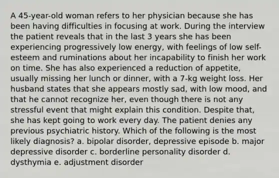 A 45-year-old woman refers to her physician because she has been having difficulties in focusing at work. During the interview the patient reveals that in the last 3 years she has been experiencing progressively low energy, with feelings of low self-esteem and ruminations about her incapability to finish her work on time. She has also experienced a reduction of appetite, usually missing her lunch or dinner, with a 7-kg weight loss. Her husband states that she appears mostly sad, with low mood, and that he cannot recognize her, even though there is not any stressful event that might explain this condition. Despite that, she has kept going to work every day. The patient denies any previous psychiatric history. Which of the following is the most likely diagnosis? a. bipolar disorder, depressive episode b. major depressive disorder c. borderline personality disorder d. dysthymia e. adjustment disorder