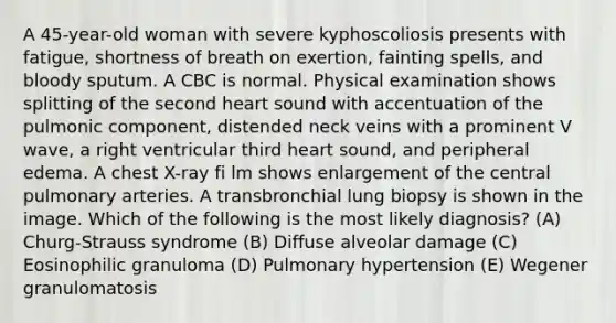 A 45-year-old woman with severe kyphoscoliosis presents with fatigue, shortness of breath on exertion, fainting spells, and bloody sputum. A CBC is normal. Physical examination shows splitting of the second heart sound with accentuation of the pulmonic component, distended neck veins with a prominent V wave, a right ventricular third heart sound, and peripheral edema. A chest X-ray fi lm shows enlargement of the central pulmonary arteries. A transbronchial lung biopsy is shown in the image. Which of the following is the most likely diagnosis? (A) Churg-Strauss syndrome (B) Diffuse alveolar damage (C) Eosinophilic granuloma (D) Pulmonary hypertension (E) Wegener granulomatosis