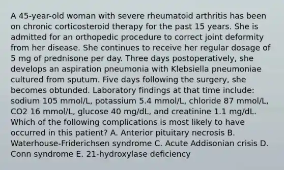 A 45-year-old woman with severe rheumatoid arthritis has been on chronic corticosteroid therapy for the past 15 years. She is admitted for an orthopedic procedure to correct joint deformity from her disease. She continues to receive her regular dosage of 5 mg of prednisone per day. Three days postoperatively, she develops an aspiration pneumonia with Klebsiella pneumoniae cultured from sputum. Five days following the surgery, she becomes obtunded. Laboratory findings at that time include: sodium 105 mmol/L, potassium 5.4 mmol/L, chloride 87 mmol/L, CO2 16 mmol/L, glucose 40 mg/dL, and creatinine 1.1 mg/dL. Which of the following complications is most likely to have occurred in this patient? A. Anterior pituitary necrosis B. Waterhouse-Friderichsen syndrome C. Acute Addisonian crisis D. Conn syndrome E. 21-hydroxylase deficiency