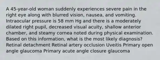 A 45-year-old woman suddenly experiences severe pain in the right eye along with blurred vision, nausea, and vomiting. Intraocular pressure is 58 mm Hg and there is a moderately dilated right pupil, decreased visual acuity, shallow anterior chamber, and steamy cornea noted during physical examination. Based on this information, what is the most likely diagnosis? Retinal detachment Retinal artery occlusion Uveitis Primary open angle glaucoma Primary acute angle closure glaucoma