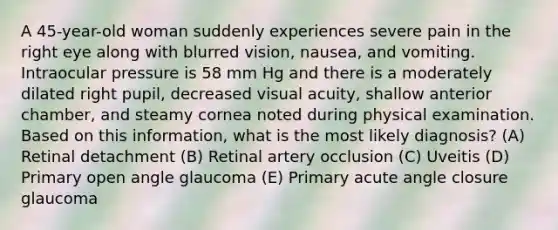 A 45-year-old woman suddenly experiences severe pain in the right eye along with blurred vision, nausea, and vomiting. Intraocular pressure is 58 mm Hg and there is a moderately dilated right pupil, decreased visual acuity, shallow anterior chamber, and steamy cornea noted during physical examination. Based on this information, what is the most likely diagnosis? (A) Retinal detachment (B) Retinal artery occlusion (C) Uveitis (D) Primary open angle glaucoma (E) Primary acute angle closure glaucoma