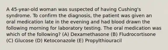 A 45-year-old woman was suspected of having Cushing's syndrome. To confirm the diagnosis, the patient was given an oral medication late in the evening and had blood drawn the following morning for laboratory testing. The oral medication was which of the following? (A) Dexamethasone (B) Fludrocortisone (C) Glucose (D) Ketoconazole (E) Propylthiouracil