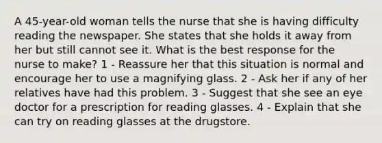 A 45-year-old woman tells the nurse that she is having difficulty reading the newspaper. She states that she holds it away from her but still cannot see it. What is the best response for the nurse to make? 1 - Reassure her that this situation is normal and encourage her to use a magnifying glass. 2 - Ask her if any of her relatives have had this problem. 3 - Suggest that she see an eye doctor for a prescription for reading glasses. 4 - Explain that she can try on reading glasses at the drugstore.