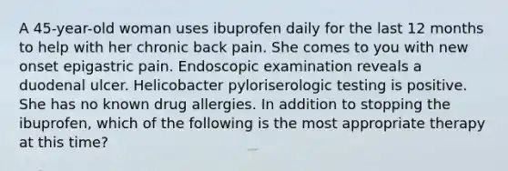 A 45-year-old woman uses ibuprofen daily for the last 12 months to help with her chronic back pain. She comes to you with new onset epigastric pain. Endoscopic examination reveals a duodenal ulcer. Helicobacter pyloriserologic testing is positive. She has no known drug allergies. In addition to stopping the ibuprofen, which of the following is the most appropriate therapy at this time?