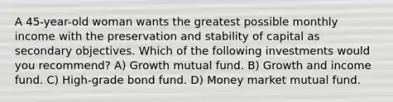 A 45-year-old woman wants the greatest possible monthly income with the preservation and stability of capital as secondary objectives. Which of the following investments would you recommend? A) Growth mutual fund. B) Growth and income fund. C) High-grade bond fund. D) Money market mutual fund.